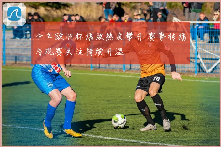 今年欧洲杯播放热度攀升 赛事转播与观赛关注持续升温