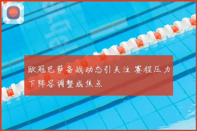 欧冠巴萨备战动态引关注 赛程压力下阵容调整成焦点