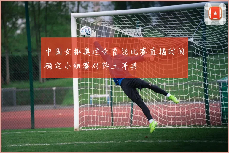 中国女排奥运会首场比赛直播时间确定小组赛对阵土耳其