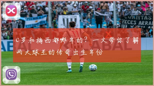 c罗和梅西都哪年的？一文带你了解两大球王的传奇出生年份