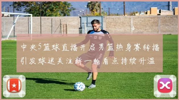 中央5篮球直播开启男篮热身赛转播引发球迷关注新一轮看点持续升温