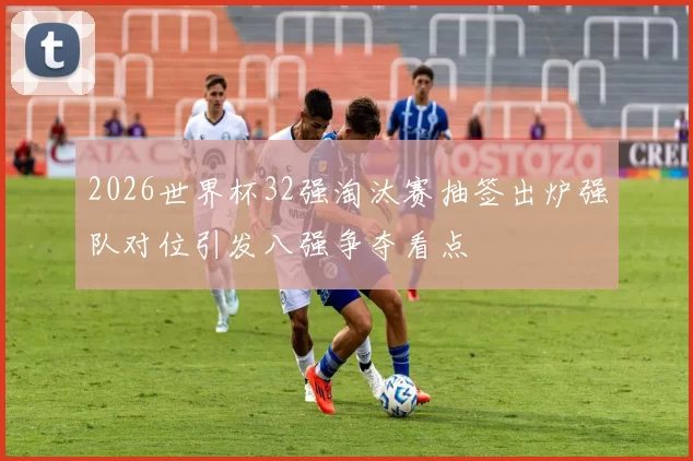 2026世界杯32强淘汰赛抽签出炉强队对位引发八强争夺看点