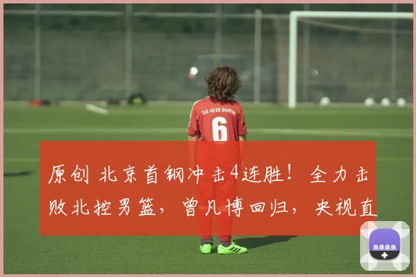 原创 北京首钢冲击4连胜!全力击败北控男篮,曾凡博回归,央视直播