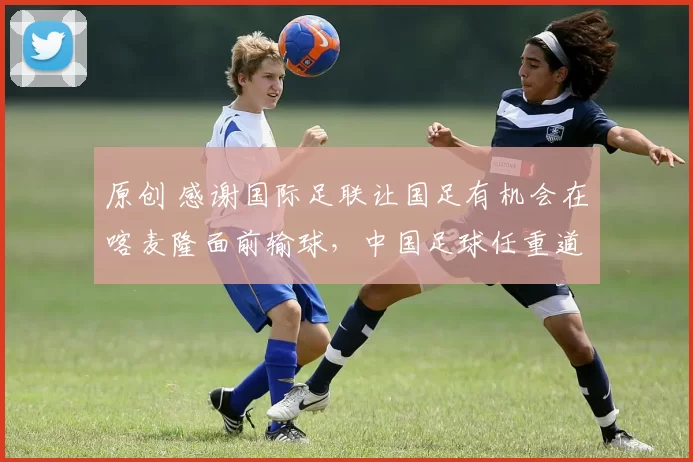 原创 感谢国际足联让国足有机会在喀麦隆面前输球，中国足球任重道远