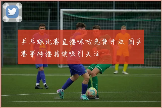 乒乓球比赛直播咪咕免费开放 国乒赛事转播持续吸引关注