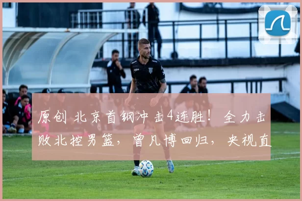 原创 北京首钢冲击4连胜!全力击败北控男篮,曾凡博回归,央视直播