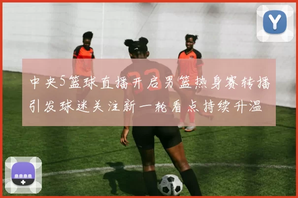 中央5篮球直播开启男篮热身赛转播引发球迷关注新一轮看点持续升温