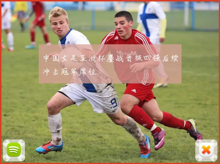 中国女足亚洲杯鏖战晋级四强后续冲击冠军席位