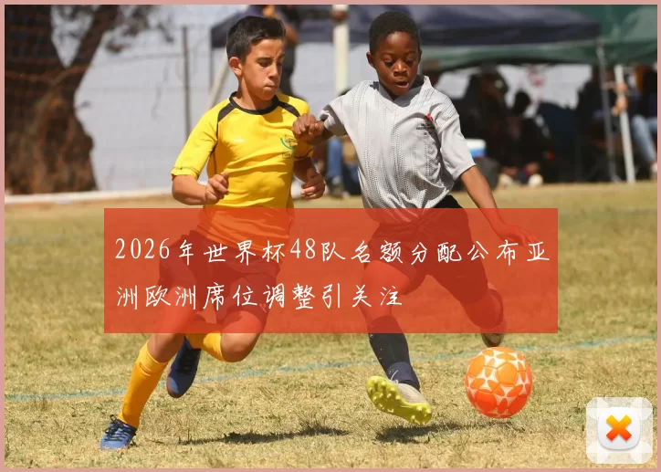 2026年世界杯48队名额分配公布亚洲欧洲席位调整引关注