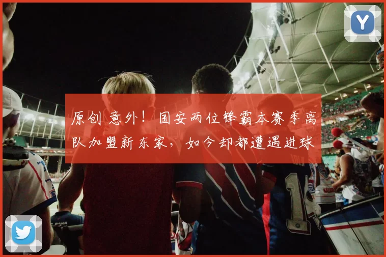 原创 意外！国安两位锋霸本赛季离队加盟新东家，如今却都遭遇进球荒