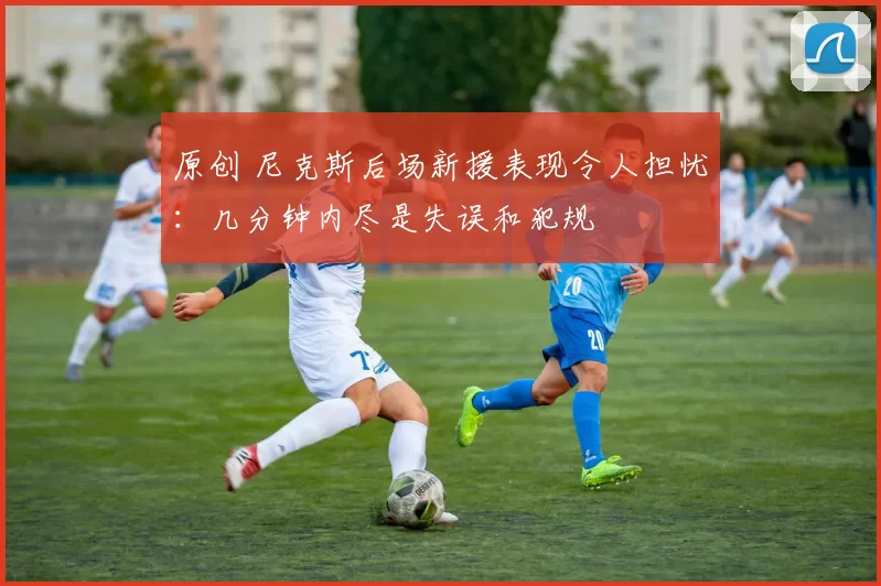 原创 尼克斯后场新援表现令人担忧：几分钟内尽是失误和犯规