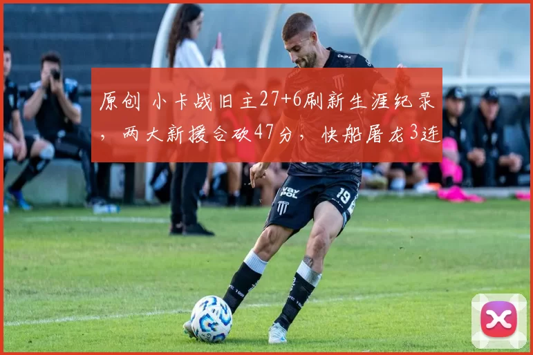 原创 小卡战旧主27+6刷新生涯纪录，两大新援合砍47分，快船屠龙3连胜