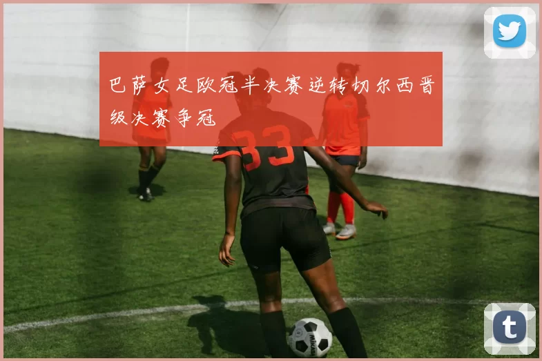 巴萨女足欧冠半决赛逆转切尔西晋级决赛争冠