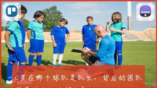 c罗在哪个球队是队长，背后的团队领导力秘诀大揭秘！