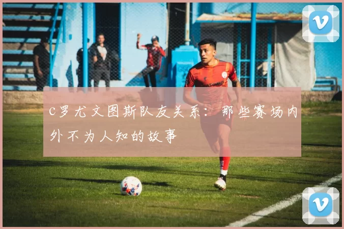 c罗尤文图斯队友关系:那些赛场内外不为人知的故事