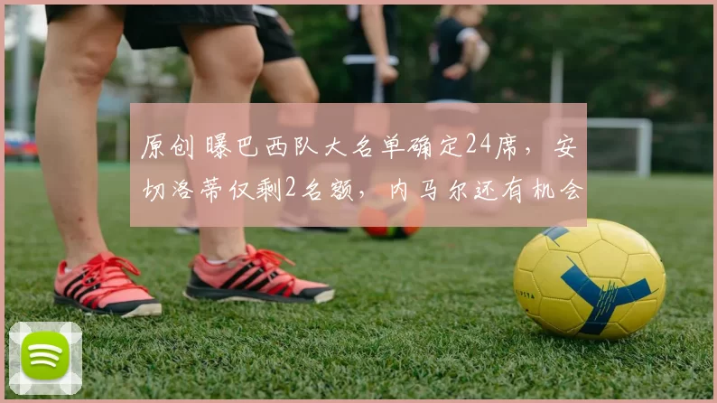 原创 曝巴西队大名单确定24席，安切洛蒂仅剩2名额，内马尔还有机会吗