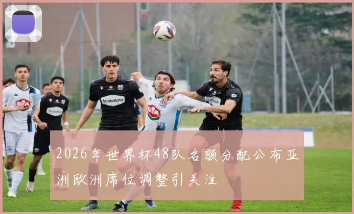 2026年世界杯48队名额分配公布亚洲欧洲席位调整引关注